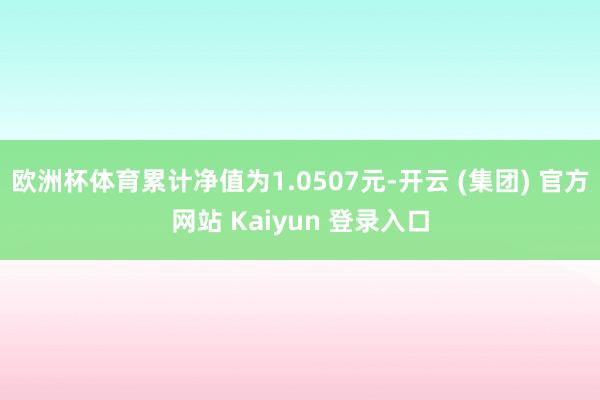 欧洲杯体育累计净值为1.0507元-开云 (集团) 官方网站 Kaiyun 登录入口