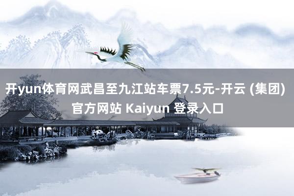 开yun体育网武昌至九江站车票7.5元-开云 (集团) 官方网站 Kaiyun 登录入口