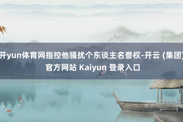 开yun体育网指控他骚扰个东谈主名誉权-开云 (集团) 官方网站 Kaiyun 登录入口