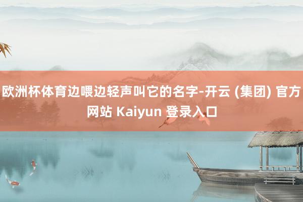 欧洲杯体育边喂边轻声叫它的名字-开云 (集团) 官方网站 Kaiyun 登录入口