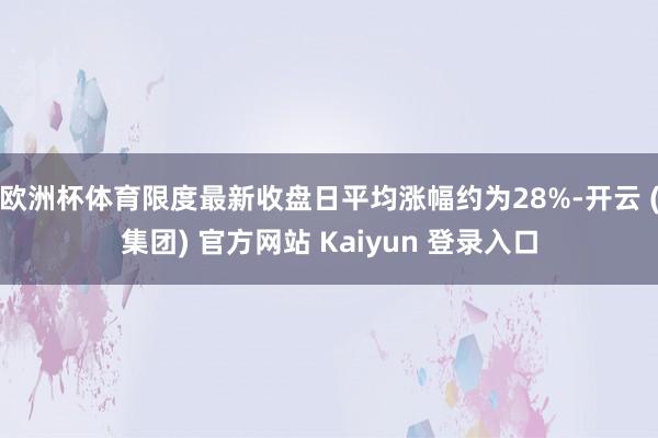 欧洲杯体育限度最新收盘日平均涨幅约为28%-开云 (集团) 官方网站 Kaiyun 登录入口