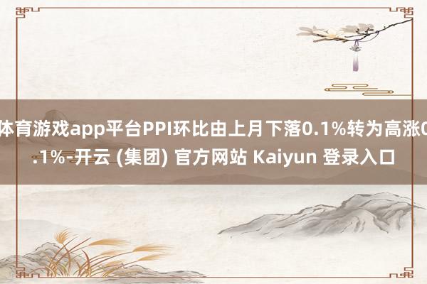 体育游戏app平台PPI环比由上月下落0.1%转为高涨0.1%-开云 (集团) 官方网站 Kaiyun 登录入口