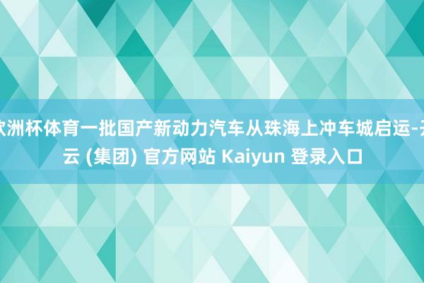 欧洲杯体育一批国产新动力汽车从珠海上冲车城启运-开云 (集团) 官方网站 Kaiyun 登录入口