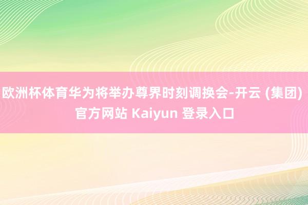 欧洲杯体育华为将举办尊界时刻调换会-开云 (集团) 官方网站 Kaiyun 登录入口