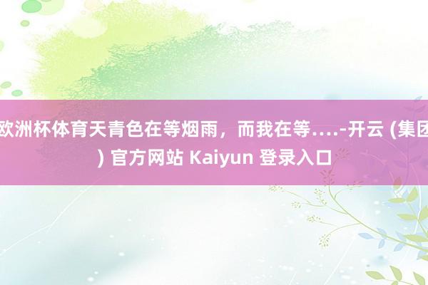 欧洲杯体育天青色在等烟雨，而我在等….-开云 (集团) 官方网站 Kaiyun 登录入口