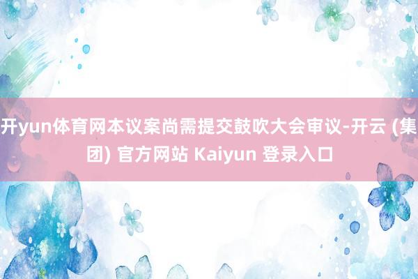 开yun体育网本议案尚需提交鼓吹大会审议-开云 (集团) 官方网站 Kaiyun 登录入口