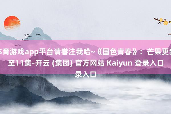 体育游戏app平台请眷注我哈~《国色青春》：芒果更新至11集-开云 (集团) 官方网站 Kaiyun 登录入口