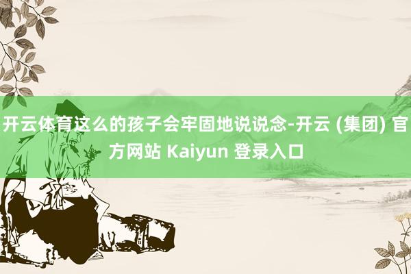 开云体育这么的孩子会牢固地说说念-开云 (集团) 官方网站 Kaiyun 登录入口