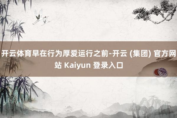 开云体育早在行为厚爱运行之前-开云 (集团) 官方网站 Kaiyun 登录入口
