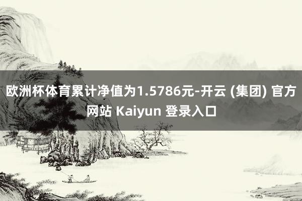 欧洲杯体育累计净值为1.5786元-开云 (集团) 官方网站 Kaiyun 登录入口