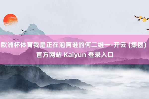欧洲杯体育我是正在泡阿谁的何二维一-开云 (集团) 官方网站 Kaiyun 登录入口