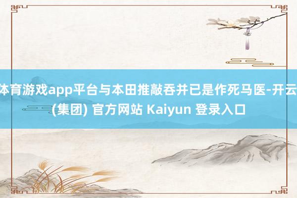体育游戏app平台与本田推敲吞并已是作死马医-开云 (集团) 官方网站 Kaiyun 登录入口
