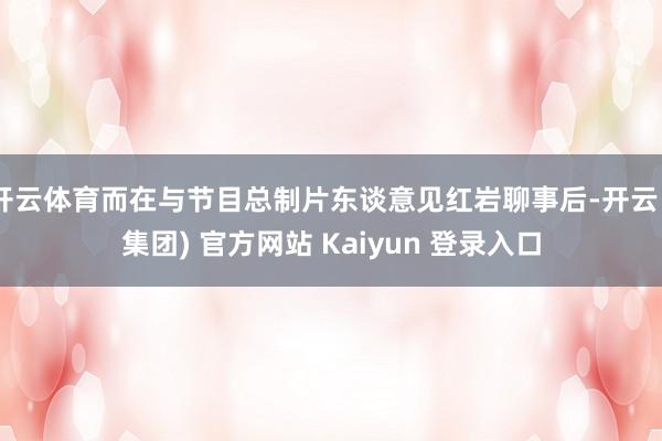 开云体育而在与节目总制片东谈意见红岩聊事后-开云 (集团) 官方网站 Kaiyun 登录入口