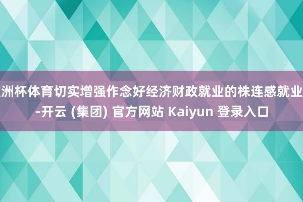 欧洲杯体育切实增强作念好经济财政就业的株连感就业感-开云 (集团) 官方网站 Kaiyun 登录入口