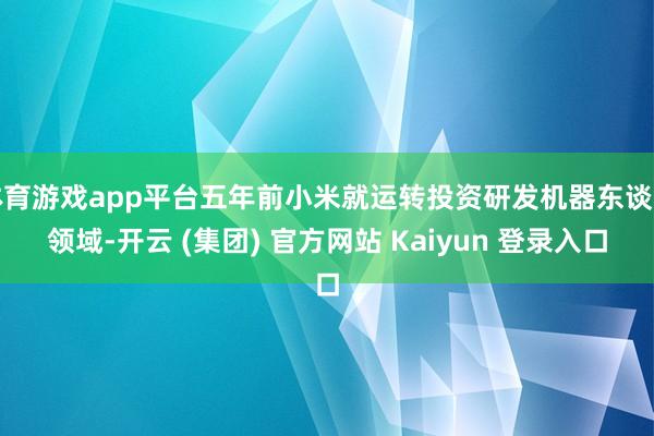 体育游戏app平台五年前小米就运转投资研发机器东谈主领域-开云 (集团) 官方网站 Kaiyun 登录入口