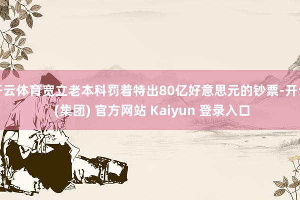 开云体育宽立老本科罚着特出80亿好意思元的钞票-开云 (集团) 官方网站 Kaiyun 登录入口