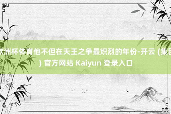 欧洲杯体育他不但在天王之争最炽烈的年份-开云 (集团) 官方网站 Kaiyun 登录入口