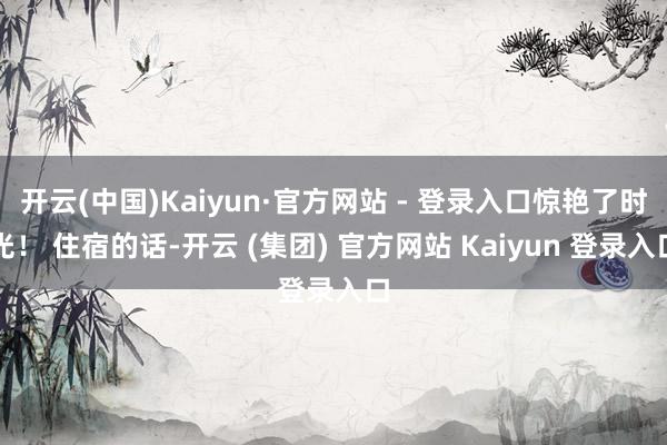 开云(中国)Kaiyun·官方网站 - 登录入口惊艳了时光！ 住宿的话-开云 (集团) 官方网站 Kaiyun 登录入口
