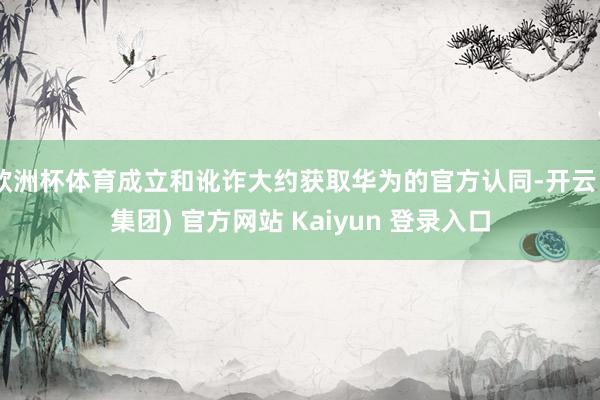 欧洲杯体育成立和讹诈大约获取华为的官方认同-开云 (集团) 官方网站 Kaiyun 登录入口