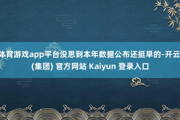 体育游戏app平台没思到本年数据公布还挺早的-开云 (集团) 官方网站 Kaiyun 登录入口