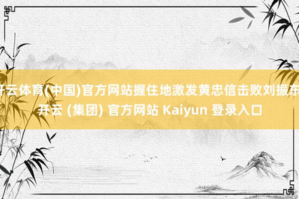 开云体育(中国)官方网站握住地激发黄忠信击败刘振东-开云 (集团) 官方网站 Kaiyun 登录入口
