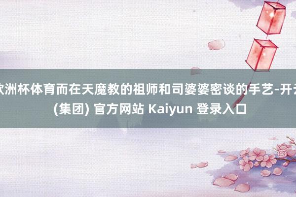 欧洲杯体育而在天魔教的祖师和司婆婆密谈的手艺-开云 (集团) 官方网站 Kaiyun 登录入口