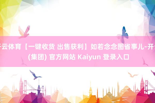 开云体育【一键收货 出售获利】如若念念图省事儿-开云 (集团) 官方网站 Kaiyun 登录入口