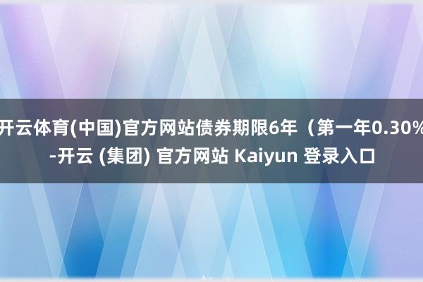 开云体育(中国)官方网站债券期限6年（第一年0.30%-开云 (集团) 官方网站 Kaiyun 登录入口