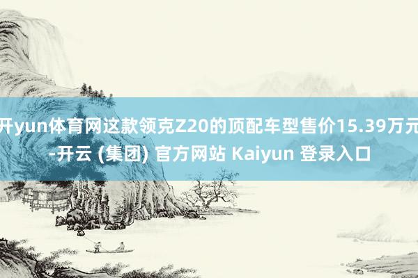 开yun体育网这款领克Z20的顶配车型售价15.39万元-开云 (集团) 官方网站 Kaiyun 登录入口