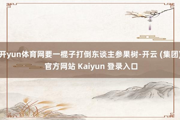开yun体育网要一棍子打倒东谈主参果树-开云 (集团) 官方网站 Kaiyun 登录入口