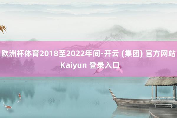 欧洲杯体育2018至2022年间-开云 (集团) 官方网站 Kaiyun 登录入口