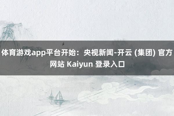体育游戏app平台开始：央视新闻-开云 (集团) 官方网站 Kaiyun 登录入口