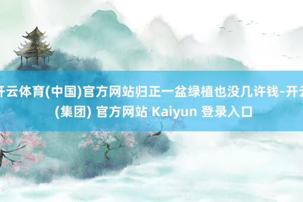 开云体育(中国)官方网站归正一盆绿植也没几许钱-开云 (集团) 官方网站 Kaiyun 登录入口