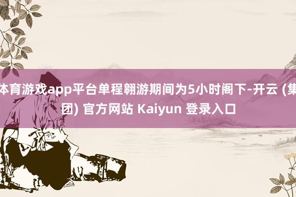 体育游戏app平台单程翱游期间为5小时阁下-开云 (集团) 官方网站 Kaiyun 登录入口