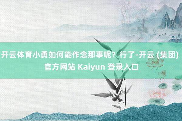 开云体育小勇如何能作念那事呢？行了-开云 (集团) 官方网站 Kaiyun 登录入口