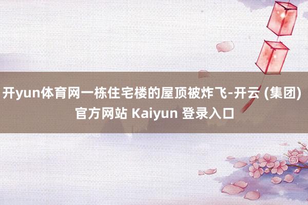 开yun体育网一栋住宅楼的屋顶被炸飞-开云 (集团) 官方网站 Kaiyun 登录入口