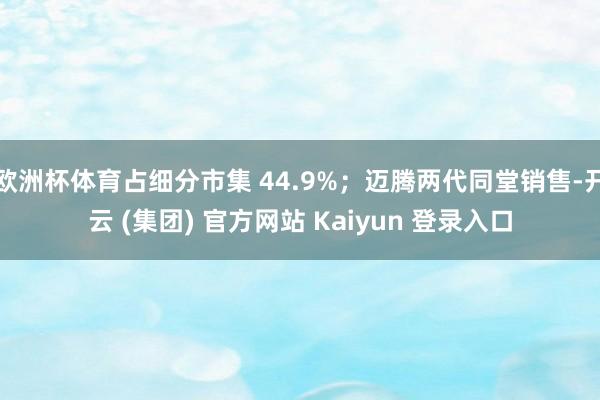 欧洲杯体育占细分市集 44.9%；迈腾两代同堂销售-开云 (集团) 官方网站 Kaiyun 登录入口