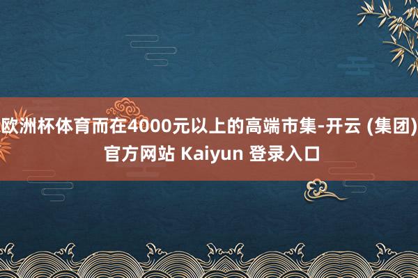 欧洲杯体育而在4000元以上的高端市集-开云 (集团) 官方网站 Kaiyun 登录入口