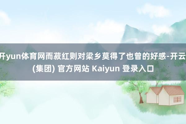 开yun体育网而菽红则对梁乡莫得了也曾的好感-开云 (集团) 官方网站 Kaiyun 登录入口