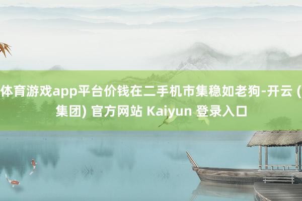 体育游戏app平台价钱在二手机市集稳如老狗-开云 (集团) 官方网站 Kaiyun 登录入口