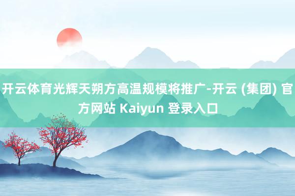 开云体育光辉天朔方高温规模将推广-开云 (集团) 官方网站 Kaiyun 登录入口