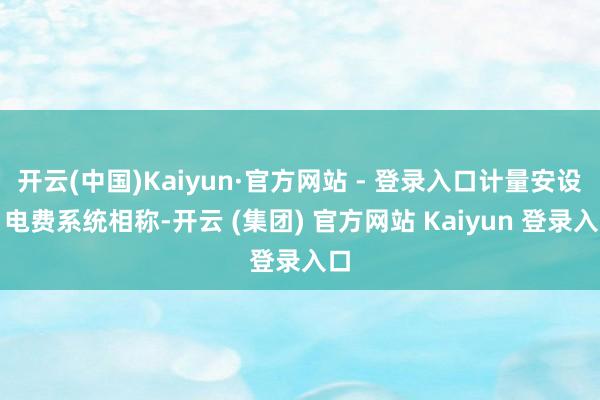 开云(中国)Kaiyun·官方网站 - 登录入口计量安设、电费系统相称-开云 (集团) 官方网站 Kaiyun 登录入口