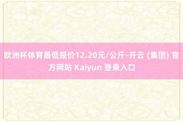 欧洲杯体育最低报价12.20元/公斤-开云 (集团) 官方网站 Kaiyun 登录入口
