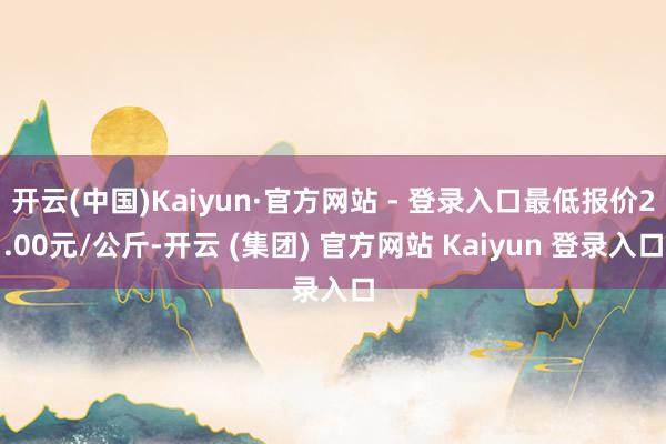 开云(中国)Kaiyun·官方网站 - 登录入口最低报价2.00元/公斤-开云 (集团) 官方网站 Kaiyun 登录入口