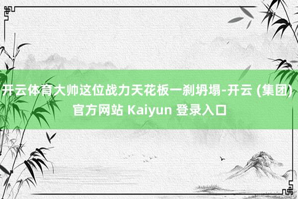 开云体育大帅这位战力天花板一刹坍塌-开云 (集团) 官方网站 Kaiyun 登录入口