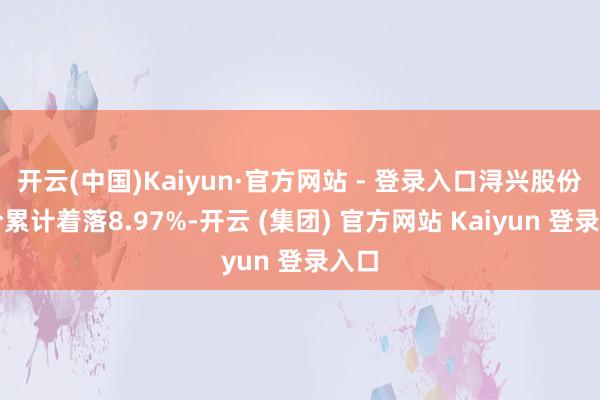 开云(中国)Kaiyun·官方网站 - 登录入口浔兴股份股价累计着落8.97%-开云 (集团) 官方网站 Kaiyun 登录入口