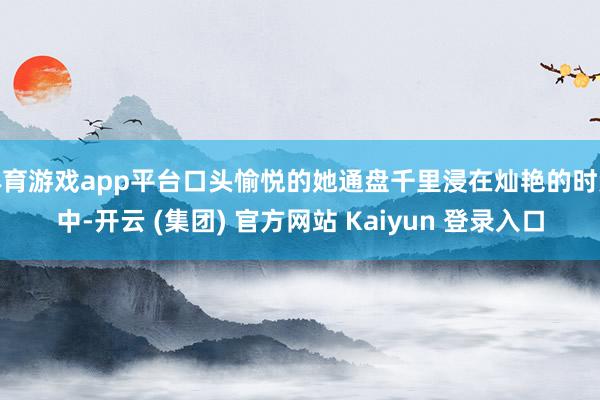 体育游戏app平台口头愉悦的她通盘千里浸在灿艳的时势中-开云 (集团) 官方网站 Kaiyun 登录入口