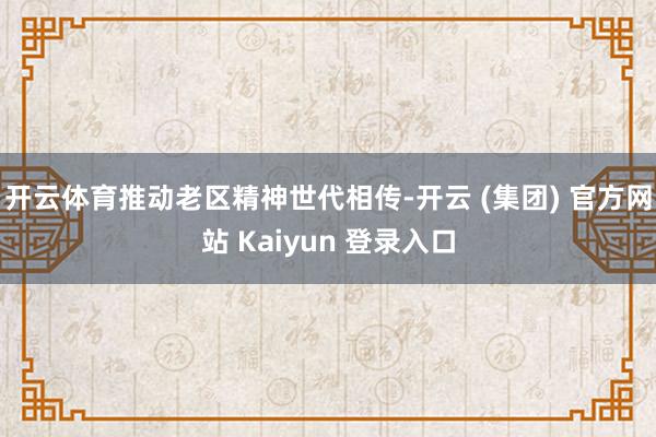 开云体育推动老区精神世代相传-开云 (集团) 官方网站 Kaiyun 登录入口