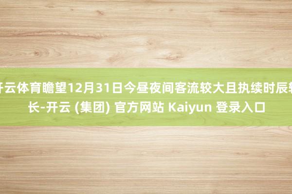 开云体育瞻望12月31日今昼夜间客流较大且执续时辰较长-开云 (集团) 官方网站 Kaiyun 登录入口