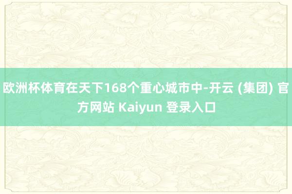 欧洲杯体育在天下168个重心城市中-开云 (集团) 官方网站 Kaiyun 登录入口